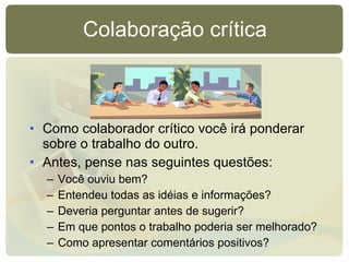 Colaboração crítica Como colaborador crítico você irá ponderar sobre o trabalho do outro. Antes, pense nas seguintes questões: Você ouviu bem? Entendeu todas as idéias e informações? Deveria perguntar antes de sugerir? Em que pontos o trabalho poderia ser melhorado? Como apresentar comentários positivos? 