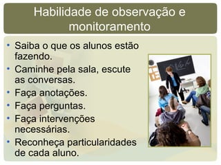 Habilidade de observação e
monitoramento
• Saiba o que os alunos estão
fazendo.
• Caminhe pela sala, escute
as conversas.
• Faça anotações.
• Faça perguntas.
• Faça intervenções
necessárias.
• Reconheça particularidades
de cada aluno.
 