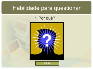 Habilidade para questionar
• Por quê?
VEJA
 