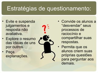 Estratégias de questionamento:
• Evite e suspenda
julgamentos e
resposta não
avaliativa.
• Explore o resumo
das idéias de uns
por outros.
• Peça
explanações.
• Convide os alunos a
“desvendar” seus
processos de
raciocínio e
compartilhar suas
respostas.
• Permita que os
alunos criem suas
próprias questões
para perguntar aos
demais.
 