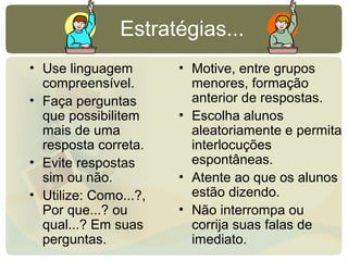 Estratégias...
• Use linguagem
compreensível.
• Faça perguntas
que possibilitem
mais de uma
resposta correta.
• Evite respostas
sim ou não.
• Utilize: Como...?,
Por que...? ou
qual...? Em suas
perguntas.
• Motive, entre grupos
menores, formação
anterior de respostas.
• Escolha alunos
aleatoriamente e permita
interlocuções
espontâneas.
• Atente ao que os alunos
estão dizendo.
• Não interrompa ou
corrija suas falas de
imediato.
 