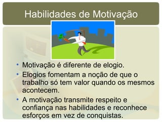 Habilidades de Motivação
• Motivação é diferente de elogio.
• Elogios fomentam a noção de que o
trabalho só tem valor quando os mesmos
acontecem.
• A motivação transmite respeito e
confiança nas habilidades e reconhece
esforços em vez de conquistas.
 