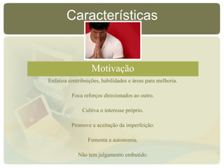 Características
Motivação
Enfatiza contribuições, habilidades e áreas para melhoria.
Foca reforços direcionados ao outro.
Cultiva o interesse próprio.
Promove a aceitação da imperfeição.
Fomenta a autonomia.
Não tem julgamento embutido.
 