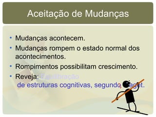 Aceitação de Mudanças
• Mudanças acontecem.
• Mudanças rompem o estado normal dos
acontecimentos.
• Rompimentos possibilitam crescimento.
• Reveja: Equilibração
de estruturas cognitivas, segundo Piaget.
 