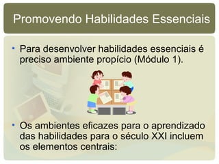 Promovendo Habilidades Essenciais
• Para desenvolver habilidades essenciais é
preciso ambiente propício (Módulo 1).
• Os ambientes eficazes para o aprendizado
das habilidades para o século XXI incluem
os elementos centrais:
 