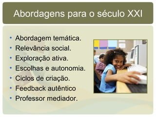 Abordagens para o século XXI
• Abordagem temática.
• Relevância social.
• Exploração ativa.
• Escolhas e autonomia.
• Ciclos de criação.
• Feedback autêntico
• Professor mediador.
 