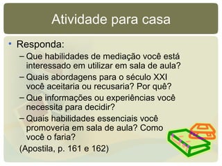 Atividade para casa
• Responda:
– Que habilidades de mediação você está
interessado em utilizar em sala de aula?
– Quais abordagens para o século XXI
você aceitaria ou recusaria? Por quê?
– Que informações ou experiências você
necessita para decidir?
– Quais habilidades essenciais você
promoveria em sala de aula? Como
você o faria?
(Apostila, p. 161 e 162)
 