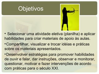 
Selecionar uma atividade eletiva (planilha) e aplicar
habilidades para criar materiais de apoio às aulas.

Compartilhar, visualizar e trocar idéias e práticas
sobre os materiais apresentados.

Desenvolver estratégias para promover habilidades
de ouvir e falar, dar instruções, observar e monitorar,
questionar, motivar e fazer intervenções de acordo
com práticas para o século XXI.
Objetivos
 