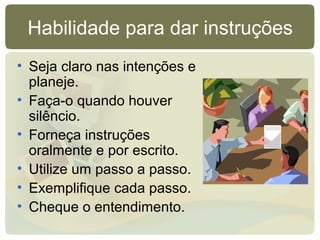 Habilidade para dar instruções
• Seja claro nas intenções e
planeje.
• Faça-o quando houver
silêncio.
• Forneça instruções
oralmente e por escrito.
• Utilize um passo a passo.
• Exemplifique cada passo.
• Cheque o entendimento.
 
