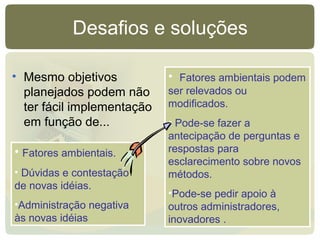 Desafios e soluções
• Mesmo objetivos
planejados podem não
ter fácil implementação
em função de...
• Fatores ambientais.
• Dúvidas e contestação
de novas idéias.
•Administração negativa
às novas idéias
• Fatores ambientais podem
ser relevados ou
modificados.
• Pode-se fazer a
antecipação de perguntas e
respostas para
esclarecimento sobre novos
métodos.
•Pode-se pedir apoio à
outros administradores,
inovadores .
 