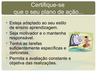 Certifique-se
que o seu plano de ação...
• Esteja adaptado ao seu estilo
de ensino aprendizagem.
• Seja motivador e o mantenha
responsável.
• Tenha as tarefas
suficientemente específicas e
concretas.
• Permita a avaliação constante e
objetiva das realizações.
 