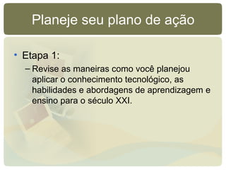 Planeje seu plano de ação
• Etapa 1:
– Revise as maneiras como você planejou
aplicar o conhecimento tecnológico, as
habilidades e abordagens de aprendizagem e
ensino para o século XXI.
 