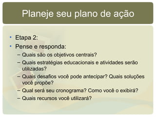Planeje seu plano de ação
• Etapa 2:
• Pense e responda:
– Quais são os objetivos centrais?
– Quais estratégias educacionais e atividades serão
utilizadas?
– Quais desafios você pode antecipar? Quais soluções
você propõe?
– Qual será seu cronograma? Como você o exibirá?
– Quais recursos você utilizará?
 