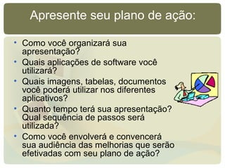 Apresente seu plano de ação:
• Como você organizará sua
apresentação?
• Quais aplicações de software você
utilizará?
• Quais imagens, tabelas, documentos
você poderá utilizar nos diferentes
aplicativos?
• Quanto tempo terá sua apresentação?
Qual sequência de passos será
utilizada?
• Como você envolverá e convencerá
sua audiência das melhorias que serão
efetivadas com seu plano de ação?
 