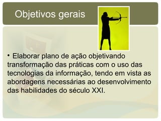 
Elaborar plano de ação objetivando
transformação das práticas com o uso das
tecnologias da informação, tendo em vista as
abordagens necessárias ao desenvolvimento
das habilidades do século XXI.
Objetivos gerais
 