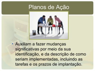 Planos de Ação
• Auxiliam a fazer mudanças
significativas por meio da sua
identificação, e da descrição de como
seriam implementadas, incluindo as
tarefas e os prazos de implantação.
 