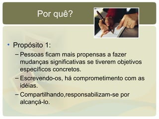 Por quê?
• Propósito 1:
– Pessoas ficam mais propensas a fazer
mudanças significativas se tiverem objetivos
específicos concretos.
– Escrevendo-os, há comprometimento com as
idéias.
– Compartilhando,responsabilizam-se por
alcançá-lo.
 