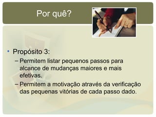 Por quê?
• Propósito 3:
– Permitem listar pequenos passos para
alcance de mudanças maiores e mais
efetivas.
– Permitem a motivação através da verificação
das pequenas vitórias de cada passo dado.
 