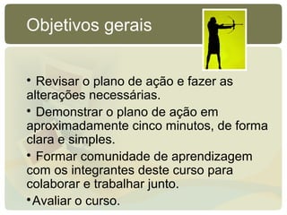 
Revisar o plano de ação e fazer as
alterações necessárias.

Demonstrar o plano de ação em
aproximadamente cinco minutos, de forma
clara e simples.

Formar comunidade de aprendizagem
com os integrantes deste curso para
colaborar e trabalhar junto.

Avaliar o curso.
Objetivos gerais
 