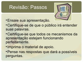 
Ensaie sua apresentação.

Certifique-se de que o público irá entender
suas palavras.

Certifique-se que todos os mecanismos da
apresentação estejam funcionando
perfeitamente.

Imprima o material de apoio.

Pense nas respostas que dará a possíveis
perguntas.
Revisão: Passos
 
