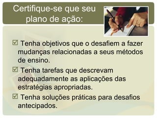 Certifique-se que seu
plano de ação:
 Tenha objetivos que o desafiem a fazer
mudanças relacionadas a seus métodos
de ensino.
 Tenha tarefas que descrevam
adequadamente as aplicações das
estratégias apropriadas.
 Tenha soluções práticas para desafios
antecipados.
 
