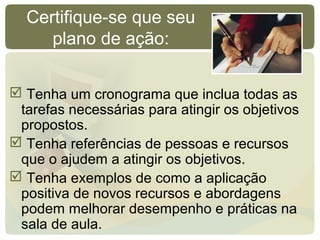 Certifique-se que seu
plano de ação:
 Tenha um cronograma que inclua todas as
tarefas necessárias para atingir os objetivos
propostos.
 Tenha referências de pessoas e recursos
que o ajudem a atingir os objetivos.
 Tenha exemplos de como a aplicação
positiva de novos recursos e abordagens
podem melhorar desempenho e práticas na
sala de aula.
 