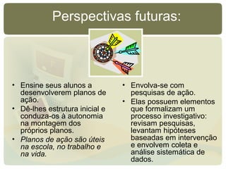 Perspectivas futuras:
• Ensine seus alunos a
desenvolverem planos de
ação.
• Dê-lhes estrutura inicial e
conduza-os à autonomia
na montagem dos
próprios planos.
• Planos de ação são úteis
na escola, no trabalho e
na vida.
• Envolva-se com
pesquisas de ação.
• Elas possuem elementos
que formalizam um
processo investigativo:
revisam pesquisas,
levantam hipóteses
baseadas em intervenção
e envolvem coleta e
análise sistemática de
dados.
 