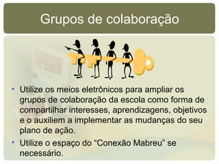 Grupos de colaboração
• Utilize os meios eletrônicos para ampliar os
grupos de colaboração da escola como forma de
compartilhar interesses, aprendizagens, objetivos
e o auxiliem a implementar as mudanças do seu
plano de ação.
• Utilize o espaço do “Conexão Mabreu” se
necessário.
 