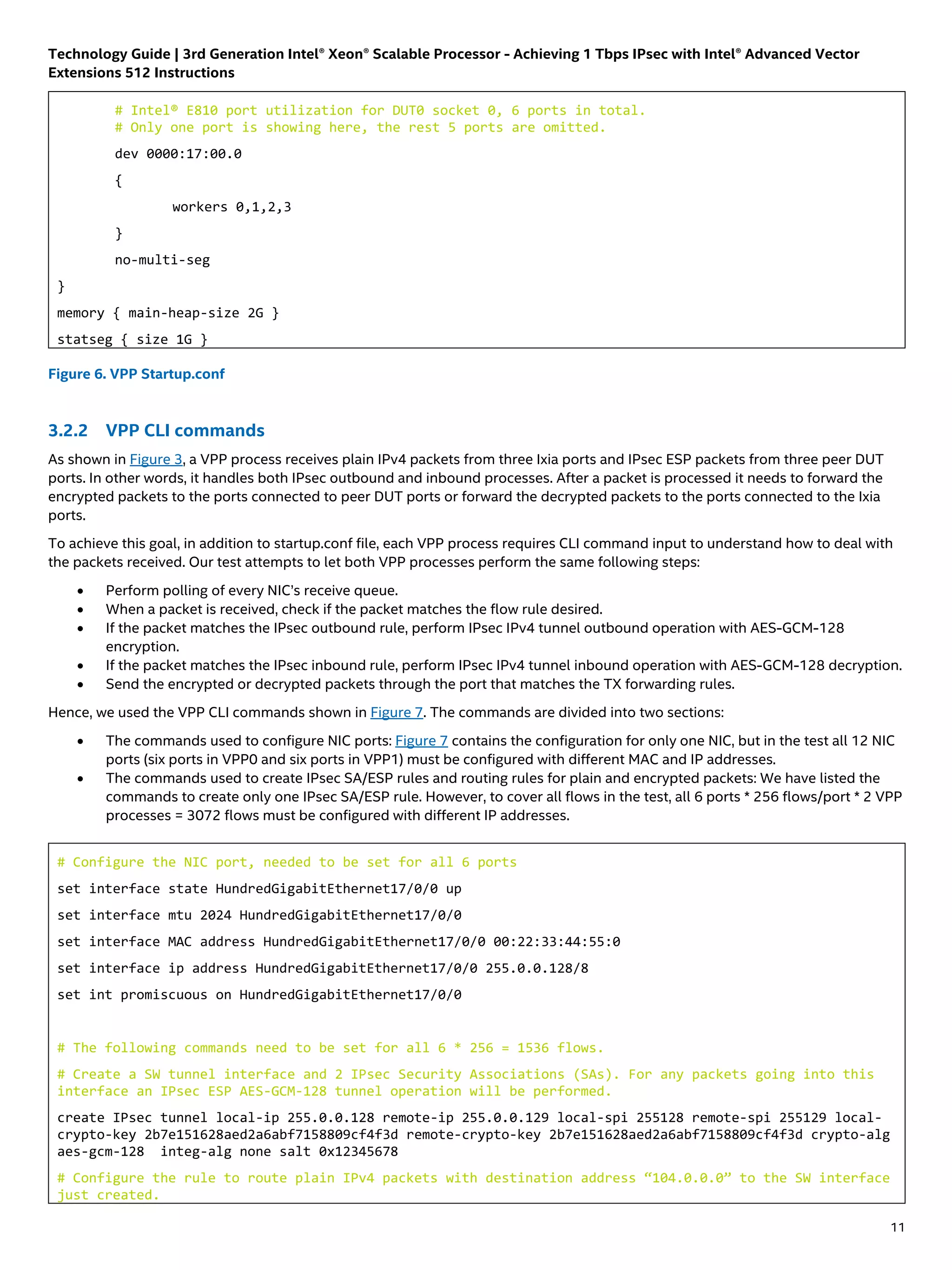 Technology Guide | 3rd Generation Intel® Xeon® Scalable Processor - Achieving 1 Tbps IPsec with Intel® Advanced Vector
Extensions 512 Instructions
11
# Intel® E810 port utilization for DUT0 socket 0, 6 ports in total.
# Only one port is showing here, the rest 5 ports are omitted.
dev 0000:17:00.0
{
workers 0,1,2,3
}
no-multi-seg
}
memory { main-heap-size 2G }
statseg { size 1G }
Figure 6. VPP Startup.conf
3.2.2 VPP CLI commands
As shown in Figure 3, a VPP process receives plain IPv4 packets from three Ixia ports and IPsec ESP packets from three peer DUT
ports. In other words, it handles both IPsec outbound and inbound processes. After a packet is processed it needs to forward the
encrypted packets to the ports connected to peer DUT ports or forward the decrypted packets to the ports connected to the Ixia
ports.
To achieve this goal, in addition to startup.conf file, each VPP process requires CLI command input to understand how to deal with
the packets received. Our test attempts to let both VPP processes perform the same following steps:
• Perform polling of every NIC’s receive queue.
• When a packet is received, check if the packet matches the flow rule desired.
• If the packet matches the IPsec outbound rule, perform IPsec IPv4 tunnel outbound operation with AES-GCM-128
encryption.
• If the packet matches the IPsec inbound rule, perform IPsec IPv4 tunnel inbound operation with AES-GCM-128 decryption.
• Send the encrypted or decrypted packets through the port that matches the TX forwarding rules.
Hence, we used the VPP CLI commands shown in Figure 7. The commands are divided into two sections:
• The commands used to configure NIC ports: Figure 7 contains the configuration for only one NIC, but in the test all 12 NIC
ports (six ports in VPP0 and six ports in VPP1) must be configured with different MAC and IP addresses.
• The commands used to create IPsec SA/ESP rules and routing rules for plain and encrypted packets: We have listed the
commands to create only one IPsec SA/ESP rule. However, to cover all flows in the test, all 6 ports * 256 flows/port * 2 VPP
processes = 3072 flows must be configured with different IP addresses.
# Configure the NIC port, needed to be set for all 6 ports
set interface state HundredGigabitEthernet17/0/0 up
set interface mtu 2024 HundredGigabitEthernet17/0/0
set interface MAC address HundredGigabitEthernet17/0/0 00:22:33:44:55:0
set interface ip address HundredGigabitEthernet17/0/0 255.0.0.128/8
set int promiscuous on HundredGigabitEthernet17/0/0
# The following commands need to be set for all 6 * 256 = 1536 flows.
# Create a SW tunnel interface and 2 IPsec Security Associations (SAs). For any packets going into this
interface an IPsec ESP AES-GCM-128 tunnel operation will be performed.
create IPsec tunnel local-ip 255.0.0.128 remote-ip 255.0.0.129 local-spi 255128 remote-spi 255129 local-
crypto-key 2b7e151628aed2a6abf7158809cf4f3d remote-crypto-key 2b7e151628aed2a6abf7158809cf4f3d crypto-alg
aes-gcm-128 integ-alg none salt 0x12345678
# Configure the rule to route plain IPv4 packets with destination address “104.0.0.0” to the SW interface
just created.
 