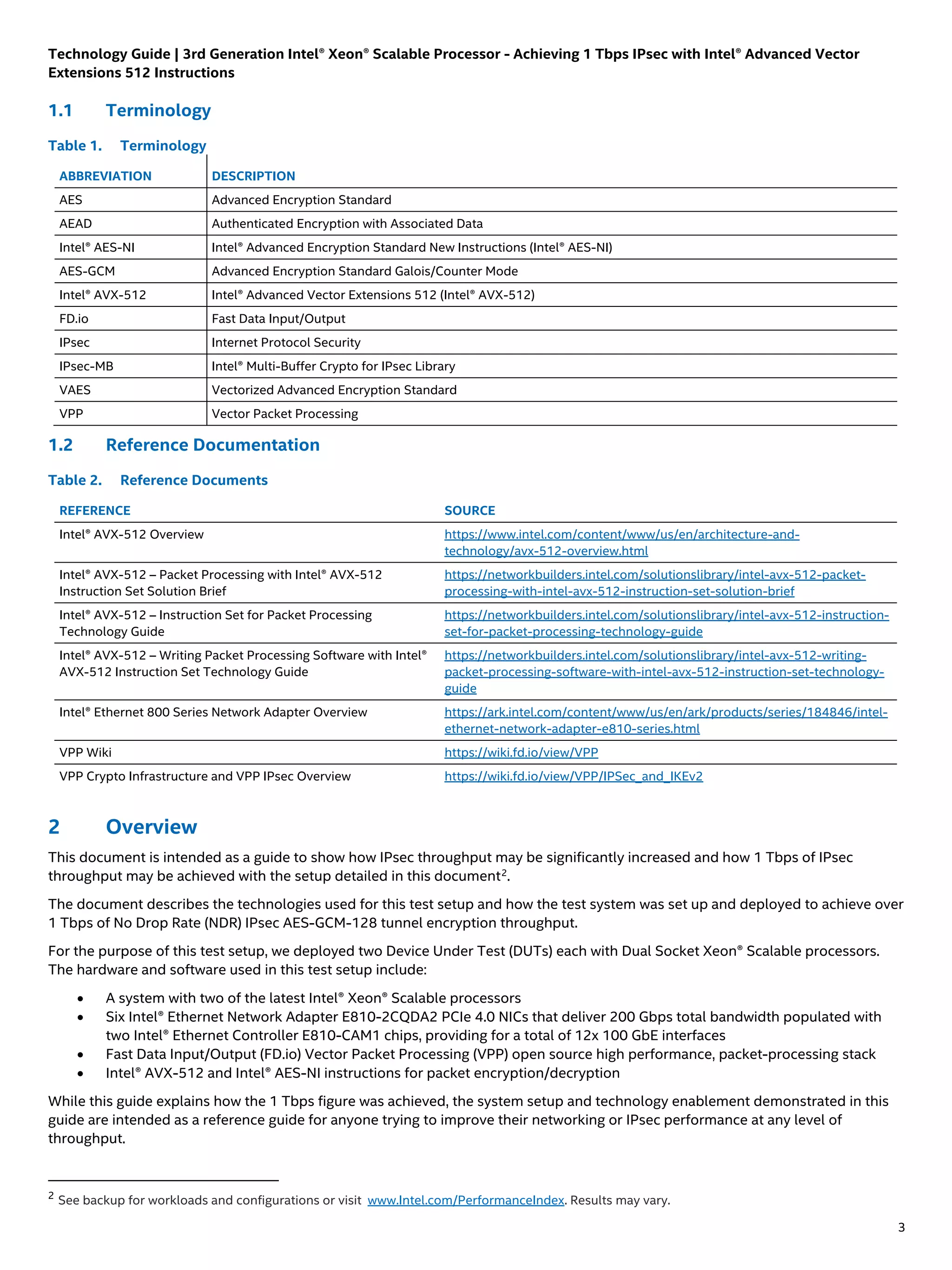 Technology Guide | 3rd Generation Intel® Xeon® Scalable Processor - Achieving 1 Tbps IPsec with Intel® Advanced Vector
Extensions 512 Instructions
3
1.1 Terminology
Table 1. Terminology
ABBREVIATION DESCRIPTION
AES Advanced Encryption Standard
AEAD Authenticated Encryption with Associated Data
Intel® AES-NI Intel® Advanced Encryption Standard New Instructions (Intel® AES-NI)
AES-GCM Advanced Encryption Standard Galois/Counter Mode
Intel® AVX-512 Intel® Advanced Vector Extensions 512 (Intel® AVX-512)
FD.io Fast Data Input/Output
IPsec Internet Protocol Security
IPsec-MB Intel® Multi-Buffer Crypto for IPsec Library
VAES Vectorized Advanced Encryption Standard
VPP Vector Packet Processing
1.2 Reference Documentation
Table 2. Reference Documents
REFERENCE SOURCE
Intel® AVX-512 Overview https://www.intel.com/content/www/us/en/architecture-and-
technology/avx-512-overview.html
Intel® AVX-512 – Packet Processing with Intel® AVX-512
Instruction Set Solution Brief
https://networkbuilders.intel.com/solutionslibrary/intel-avx-512-packet-
processing-with-intel-avx-512-instruction-set-solution-brief
Intel® AVX-512 – Instruction Set for Packet Processing
Technology Guide
https://networkbuilders.intel.com/solutionslibrary/intel-avx-512-instruction-
set-for-packet-processing-technology-guide
Intel® AVX-512 – Writing Packet Processing Software with Intel®
AVX-512 Instruction Set Technology Guide
https://networkbuilders.intel.com/solutionslibrary/intel-avx-512-writing-
packet-processing-software-with-intel-avx-512-instruction-set-technology-
guide
Intel® Ethernet 800 Series Network Adapter Overview https://ark.intel.com/content/www/us/en/ark/products/series/184846/intel-
ethernet-network-adapter-e810-series.html
VPP Wiki https://wiki.fd.io/view/VPP
VPP Crypto Infrastructure and VPP IPsec Overview https://wiki.fd.io/view/VPP/IPSec_and_IKEv2
2 Overview
This document is intended as a guide to show how IPsec throughput may be significantly increased and how 1 Tbps of IPsec
throughput may be achieved with the setup detailed in this document2
.
The document describes the technologies used for this test setup and how the test system was set up and deployed to achieve over
1 Tbps of No Drop Rate (NDR) IPsec AES-GCM-128 tunnel encryption throughput.
For the purpose of this test setup, we deployed two Device Under Test (DUTs) each with Dual Socket Xeon® Scalable processors.
The hardware and software used in this test setup include:
• A system with two of the latest Intel® Xeon® Scalable processors
• Six Intel® Ethernet Network Adapter E810-2CQDA2 PCIe 4.0 NICs that deliver 200 Gbps total bandwidth populated with
two Intel® Ethernet Controller E810-CAM1 chips, providing for a total of 12x 100 GbE interfaces
• Fast Data Input/Output (FD.io) Vector Packet Processing (VPP) open source high performance, packet-processing stack
• Intel® AVX-512 and Intel® AES-NI instructions for packet encryption/decryption
While this guide explains how the 1 Tbps figure was achieved, the system setup and technology enablement demonstrated in this
guide are intended as a reference guide for anyone trying to improve their networking or IPsec performance at any level of
throughput.
2
See backup for workloads and configurations or visit www.Intel.com/PerformanceIndex. Results may vary.
 