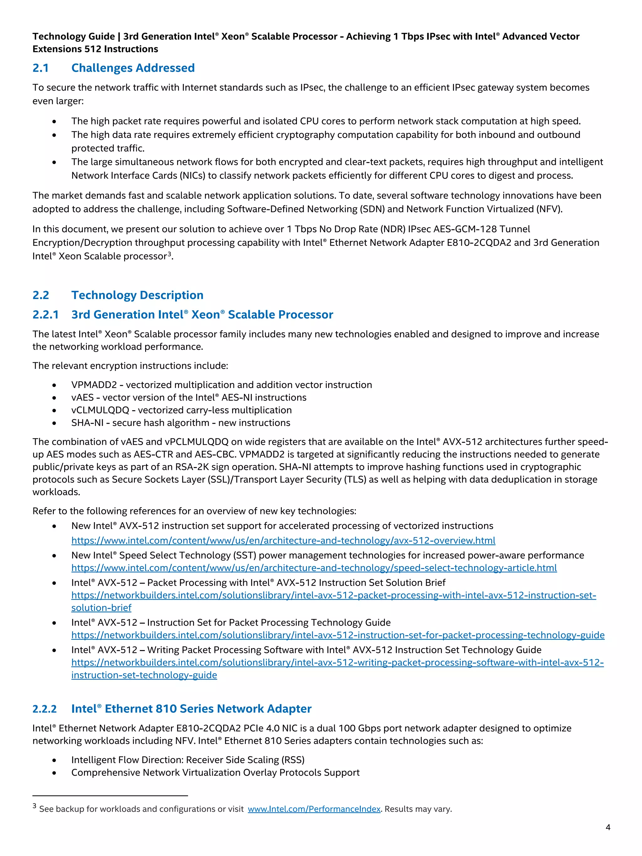 Technology Guide | 3rd Generation Intel® Xeon® Scalable Processor - Achieving 1 Tbps IPsec with Intel® Advanced Vector
Extensions 512 Instructions
4
2.1 Challenges Addressed
To secure the network traffic with Internet standards such as IPsec, the challenge to an efficient IPsec gateway system becomes
even larger:
• The high packet rate requires powerful and isolated CPU cores to perform network stack computation at high speed.
• The high data rate requires extremely efficient cryptography computation capability for both inbound and outbound
protected traffic.
• The large simultaneous network flows for both encrypted and clear-text packets, requires high throughput and intelligent
Network Interface Cards (NICs) to classify network packets efficiently for different CPU cores to digest and process.
The market demands fast and scalable network application solutions. To date, several software technology innovations have been
adopted to address the challenge, including Software-Defined Networking (SDN) and Network Function Virtualized (NFV).
In this document, we present our solution to achieve over 1 Tbps No Drop Rate (NDR) IPsec AES-GCM-128 Tunnel
Encryption/Decryption throughput processing capability with Intel® Ethernet Network Adapter E810-2CQDA2 and 3rd Generation
Intel® Xeon Scalable processor3
.
2.2 Technology Description
2.2.1 3rd Generation Intel® Xeon® Scalable Processor
The latest Intel® Xeon® Scalable processor family includes many new technologies enabled and designed to improve and increase
the networking workload performance.
The relevant encryption instructions include:
• VPMADD2 - vectorized multiplication and addition vector instruction
• vAES - vector version of the Intel® AES-NI instructions
• vCLMULQDQ - vectorized carry-less multiplication
• SHA-NI - secure hash algorithm - new instructions
The combination of vAES and vPCLMULQDQ on wide registers that are available on the Intel® AVX-512 architectures further speed-
up AES modes such as AES-CTR and AES-CBC. VPMADD2 is targeted at significantly reducing the instructions needed to generate
public/private keys as part of an RSA-2K sign operation. SHA-NI attempts to improve hashing functions used in cryptographic
protocols such as Secure Sockets Layer (SSL)/Transport Layer Security (TLS) as well as helping with data deduplication in storage
workloads.
Refer to the following references for an overview of new key technologies:
• New Intel® AVX-512 instruction set support for accelerated processing of vectorized instructions
https://www.intel.com/content/www/us/en/architecture-and-technology/avx-512-overview.html
• New Intel® Speed Select Technology (SST) power management technologies for increased power-aware performance
https://www.intel.com/content/www/us/en/architecture-and-technology/speed-select-technology-article.html
• Intel® AVX-512 – Packet Processing with Intel® AVX-512 Instruction Set Solution Brief
https://networkbuilders.intel.com/solutionslibrary/intel-avx-512-packet-processing-with-intel-avx-512-instruction-set-
solution-brief
• Intel® AVX-512 – Instruction Set for Packet Processing Technology Guide
https://networkbuilders.intel.com/solutionslibrary/intel-avx-512-instruction-set-for-packet-processing-technology-guide
• Intel® AVX-512 – Writing Packet Processing Software with Intel® AVX-512 Instruction Set Technology Guide
https://networkbuilders.intel.com/solutionslibrary/intel-avx-512-writing-packet-processing-software-with-intel-avx-512-
instruction-set-technology-guide
2.2.2 Intel® Ethernet 810 Series Network Adapter
Intel® Ethernet Network Adapter E810-2CQDA2 PCIe 4.0 NIC is a dual 100 Gbps port network adapter designed to optimize
networking workloads including NFV. Intel® Ethernet 810 Series adapters contain technologies such as:
• Intelligent Flow Direction: Receiver Side Scaling (RSS)
• Comprehensive Network Virtualization Overlay Protocols Support
3
See backup for workloads and configurations or visit www.Intel.com/PerformanceIndex. Results may vary.
 