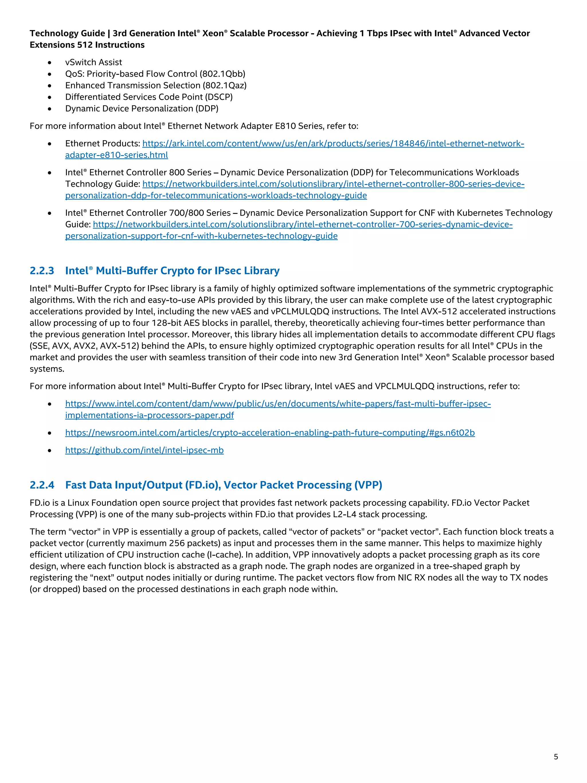 Technology Guide | 3rd Generation Intel® Xeon® Scalable Processor - Achieving 1 Tbps IPsec with Intel® Advanced Vector
Extensions 512 Instructions
5
• vSwitch Assist
• QoS: Priority-based Flow Control (802.1Qbb)
• Enhanced Transmission Selection (802.1Qaz)
• Differentiated Services Code Point (DSCP)
• Dynamic Device Personalization (DDP)
For more information about Intel® Ethernet Network Adapter E810 Series, refer to:
• Ethernet Products: https://ark.intel.com/content/www/us/en/ark/products/series/184846/intel-ethernet-network-
adapter-e810-series.html
• Intel® Ethernet Controller 800 Series – Dynamic Device Personalization (DDP) for Telecommunications Workloads
Technology Guide: https://networkbuilders.intel.com/solutionslibrary/intel-ethernet-controller-800-series-device-
personalization-ddp-for-telecommunications-workloads-technology-guide
• Intel® Ethernet Controller 700/800 Series – Dynamic Device Personalization Support for CNF with Kubernetes Technology
Guide: https://networkbuilders.intel.com/solutionslibrary/intel-ethernet-controller-700-series-dynamic-device-
personalization-support-for-cnf-with-kubernetes-technology-guide
2.2.3 Intel® Multi-Buffer Crypto for IPsec Library
Intel® Multi-Buffer Crypto for IPsec library is a family of highly optimized software implementations of the symmetric cryptographic
algorithms. With the rich and easy-to-use APIs provided by this library, the user can make complete use of the latest cryptographic
accelerations provided by Intel, including the new vAES and vPCLMULQDQ instructions. The Intel AVX-512 accelerated instructions
allow processing of up to four 128-bit AES blocks in parallel, thereby, theoretically achieving four-times better performance than
the previous generation Intel processor. Moreover, this library hides all implementation details to accommodate different CPU flags
(SSE, AVX, AVX2, AVX-512) behind the APIs, to ensure highly optimized cryptographic operation results for all Intel® CPUs in the
market and provides the user with seamless transition of their code into new 3rd Generation Intel® Xeon® Scalable processor based
systems.
For more information about Intel® Multi-Buffer Crypto for IPsec library, Intel vAES and VPCLMULQDQ instructions, refer to:
• https://www.intel.com/content/dam/www/public/us/en/documents/white-papers/fast-multi-buffer-ipsec-
implementations-ia-processors-paper.pdf
• https://newsroom.intel.com/articles/crypto-acceleration-enabling-path-future-computing/#gs.n6t02b
• https://github.com/intel/intel-ipsec-mb
2.2.4 Fast Data Input/Output (FD.io), Vector Packet Processing (VPP)
FD.io is a Linux Foundation open source project that provides fast network packets processing capability. FD.io Vector Packet
Processing (VPP) is one of the many sub-projects within FD.io that provides L2-L4 stack processing.
The term “vector” in VPP is essentially a group of packets, called “vector of packets” or “packet vector”. Each function block treats a
packet vector (currently maximum 256 packets) as input and processes them in the same manner. This helps to maximize highly
efficient utilization of CPU instruction cache (I-cache). In addition, VPP innovatively adopts a packet processing graph as its core
design, where each function block is abstracted as a graph node. The graph nodes are organized in a tree-shaped graph by
registering the “next” output nodes initially or during runtime. The packet vectors flow from NIC RX nodes all the way to TX nodes
(or dropped) based on the processed destinations in each graph node within.
 