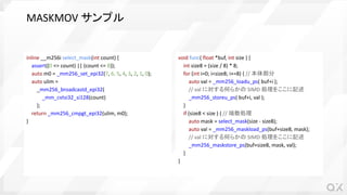 MASKMOV サンプル
inline __m256i select_mask(int count) {
assert((0 <= count) || (count <= 8));
auto m0 = _mm256_set_epi32(7, 6, 5, 4, 3, 2, 1, 0);
auto ulim =
_mm256_broadcastd_epi32(
_mm_cvtsi32_si128(count)
);
return _mm256_cmpgt_epi32(ulim, m0);
}
void func( float *buf, int size ) {
int size8 = (size / 8) * 8;
for (int i=0; i<size8; i+=8) { // 本体部分
auto val = _mm256_loadu_ps( buf+i );
// val に対する何らかの SIMD 処理をここに記述
_mm256_storeu_ps( buf+i, val );
}
if (size8 < size ) { // 端数処理
auto mask = select_mask(size - size8);
auto val = _mm256_maskload_ps(buf+size8, mask);
// val に対する何らかの SIMD 処理をここに記述
_mm256_maskstore_ps(buf+size8, mask, val);
}
}
 