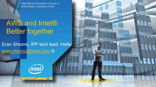 Intel Server Processor Line-up in
AWS Elastic Compute Cloud
AWS and Intel®
Better together
Eran Shlomo, IPP tech lead, Haifa
eran.shlomo@intel.com ©
 