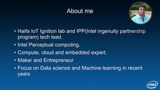 About me
• Haifa IoT Ignition lab and IPP(Intel ingenuity partnership
program) tech lead.
• Intel Perceptual computing.
• Compute, cloud and embedded expert.
• Maker and Entrepreneur
• Focus on Data science and Machine learning in recent
years
 