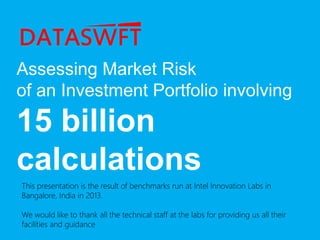 Assessing Market Risk
of an Investment Portfolio involving
15 billion
calculations
This presentation is the result of benchmarks run at Intel Innovation Labs in
Bangalore, India in 2013.
We would like to thank all the technical staff at the labs for providing us all their
facilities and guidance
 