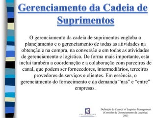 O gerenciamento da cadeia de suprimentos engloba o
planejamento e o gerenciamento de todas as atividades na
obtenção e na compra, na conversão e em todas as atividades
de gerenciamento e logística. De forma mais importante, esta
inclui também a coordenação e a colaboração com parceiros de
canal, que podem ser fornecedores, intermediários, terceiros
provedores de serviços e clientes. Em essência, o
gerenciamento do fornecimento e da demanda “nas” e “entre”
empresas.
Definição do Council of Logistics Management
(Conselho de Gerenciamento da Logística)
2003
 