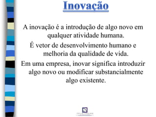 A inovação é a introdução de algo novo em
qualquer atividade humana.
É vetor de desenvolvimento humano e
melhoria da qualidade de vida.
Em uma empresa, inovar significa introduzir
algo novo ou modificar substancialmente
algo existente.
 