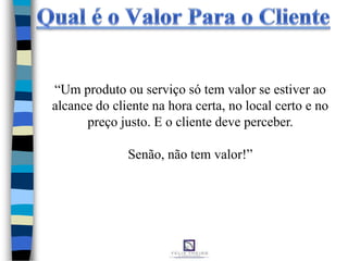 “Um produto ou serviço só tem valor se estiver ao
alcance do cliente na hora certa, no local certo e no
preço justo. E o cliente deve perceber.
Senão, não tem valor!”
 