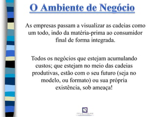 As empresas passam a visualizar as cadeias como
um todo, indo da matéria-prima ao consumidor
final de forma integrada.
Todos os negócios que estejam acumulando
custos; que estejam no meio das cadeias
produtivas, estão com o seu futuro (seja no
modelo, ou formato) ou sua própria
existência, sob ameaça!
 