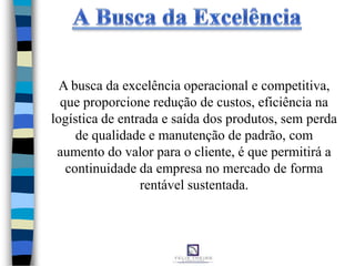 A busca da excelência operacional e competitiva,
que proporcione redução de custos, eficiência na
logística de entrada e saída dos produtos, sem perda
de qualidade e manutenção de padrão, com
aumento do valor para o cliente, é que permitirá a
continuidade da empresa no mercado de forma
rentável sustentada.
 