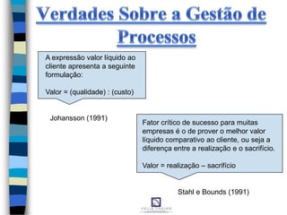 A expressão valor líquido ao
cliente apresenta a seguinte
formulação:
Valor = (qualidade) : (custo)
Fator crítico de sucesso para muitas
empresas é o de prover o melhor valor
líquido comparativo ao cliente, ou seja a
diferença entre a realização e o sacrifício.
Valor = realização – sacrifício
Johansson (1991)
Stahl e Bounds (1991)
 