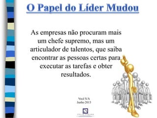 As empresas não procuram mais
um chefe supremo, mas um
articulador de talentos, que saiba
encontrar as pessoas certas para
executar as tarefas e obter
resultados.
Você S/A
Junho 2013
 
