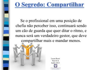 Se o profissional em uma posição de
chefia não perceber isso, continuará sendo
um cão de guarda que quer ditar o ritmo, e
nunca será um verdadeiro gestor, que deve
compartilhar mais e mandar menos.
Lucas Rossi
Você S/A
Junho 2013
 