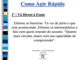1º - Vá Direto à Fonte
Elimine as barreiras. Vá ver de perto o que
está acontecendo. Elimine os intermediários e
fale com quem entende do assunto. “Quanto
mais circular, maior será sua capacidade de
compreensão”.
Vicky Bloch – Coach de São Paulo
Você S/A
Junho 2013
 