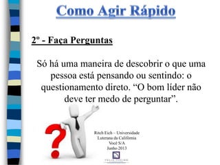 2º - Faça Perguntas
Só há uma maneira de descobrir o que uma
pessoa está pensando ou sentindo: o
questionamento direto. “O bom líder não
deve ter medo de perguntar”.
Ritch Eich – Universidade
Luterana da Califórnia
Você S/A
Junho 2013
 