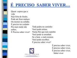 Quem espera que a
vida
Seja feita de ilusão,
Pode até ficar maluco
Ou morrer na solidão.
É preciso ter cuidado
Pra mais tarde não
sofrer,
É Preciso saber viver!
Toda pedra no caminho
Você pode retirar,
Numa flor que tem espinho
Você pode se arranhar.
Se o bem o mal existem
Você pode escolher,
É preciso saber viver!
É preciso saber viver,
É preciso saber viver,
É preciso saber viver,
Saber viver
 
