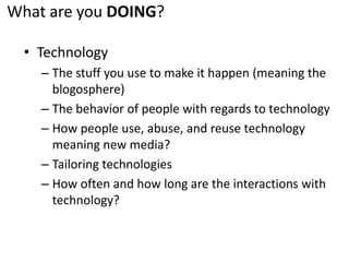 What are you DOING?TechnologyThe stuff you use to make it happen (meaning the blogosphere)The behavior of people with regards to technologyHow people use, abuse, and reuse technology meaning new media?Tailoring technologiesHow often and how long are the interactions with technology?