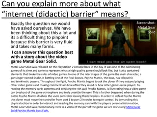 Can you explain more about what “internet (didactic) barrier” means? Screenshot:Metal Gear SolidExactly the question we would have asked ourselves. We have been thinking about this a lot and its a difficult thing to pinpoint because this barrier is very fluid and takes many forms. I can answer this question best with a story about the video game Metal Gear Solid. Metal Gear Solid was released on the Playstation 2 console back in the day. It was one of the culminating games of its time and came to represent what a high quality game should look like, but it also contained elements that broke the rules of video games. In one of the later stages of the game the main character, a gunslinger named Snake, is battling one of the final bosses. Psycho Mantis, the boss, has telepathic and telekinetic powers. Throughout the fight, Psycho Mantis begins to ask the player if they enjoyed playing other video games and making comments on how often they saved or how other games were played. By reading the memory cards contents and breaking the 4th wall Psycho Mantis, is illustrating how a video game can breakout of the game atmosphere and truly unsettle the user. This is further deepened when during the battle Psycho Mantis disables the users controller leaving them helpless. In order to defeat Psycho Mantis the player must move the controller from port 1 to port 2 in order to regain control. By demanding this physical action in order to interact and reading the memory card with the players personal information, Metal Gear Solid was revolutionary. Here is a video of the part of the game we are discussing Metal Gear Solid Psycho Mantis Boss Fight.