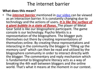 The internet barrierWhat does this mean?The internet barrier mentioned in our video can be viewed as an interaction barrier. It is constantly changing due to technology and the actions of users. It is like the surface of a giant bubble in a state of fluxus.The player of Metal Gear Solid is like our blogosphere participant. The game console is our technology. Psycho Mantis is a representation of the blogosphere. The blogger puts themselves out there by creating representations of themselves online. By creating these representations and interacting in the community the blogger is "filling up the memory card" which can then be read and utilized by the blogosphere community in order to interact directly with the blogger. The commentary and reply mechanism which is fundamental to blogosphere literacy acts as a way of breaking the 4th wall between bloggers and the online world. That's what it means at the moment in our context. 